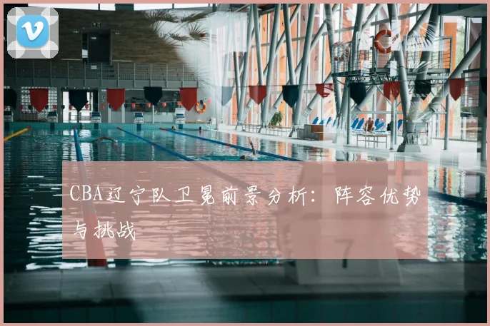 CBA辽宁队卫冕前景分析：阵容优势与挑战