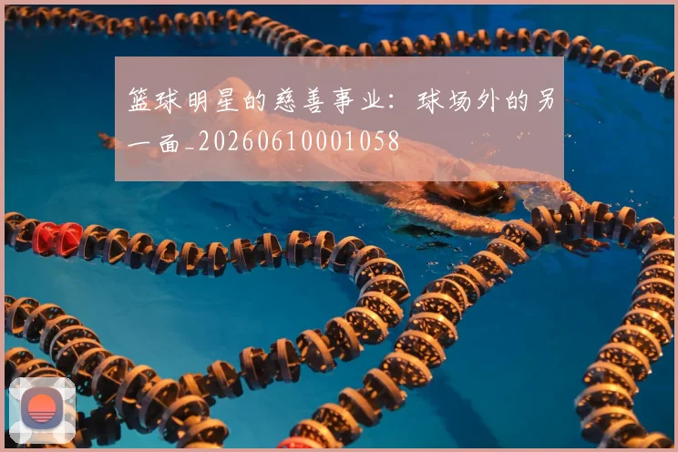 篮球明星的慈善事业：球场外的另一面_20260610001058