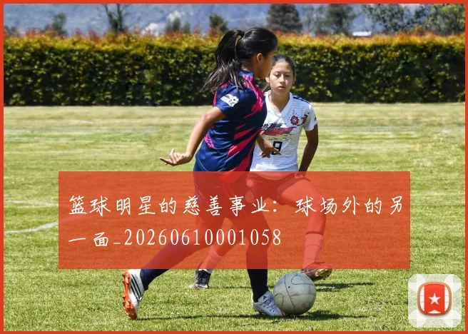 篮球明星的慈善事业：球场外的另一面_20260610001058