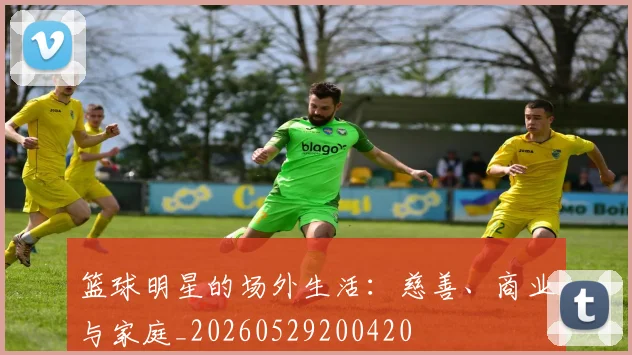 篮球明星的场外生活：慈善、商业与家庭_20260529200420