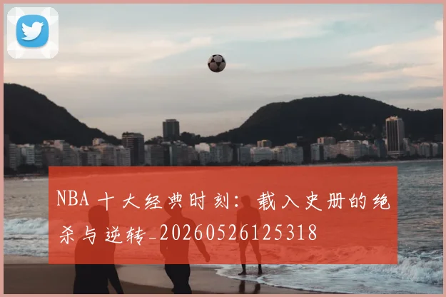NBA 十大经典时刻:载入史册的绝杀与逆转_20260526125318